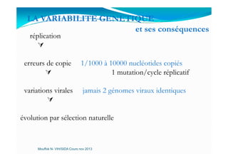 LA VARIABILITE GENETIQUE
et ses conséquences
réplication
erreurs de copie 1/1000 à 10000 nucléotides copiés
1 mutation/cycle réplicatif
variations virales jamais 2 génomes viraux identiques
évolution par sélection naturelle
Mouffok N- VIH/SIDA Cours nov 2013
 