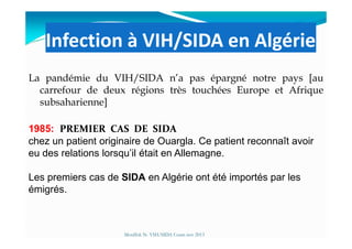 Infection à VIH/SIDA en Algérie
La pandémie du VIH/SIDA n’a pas épargné notre pays [au
carrefour de deux régions très touchées Europe et Afrique
subsaharienne]
1985: PREMIER CAS DE SIDAPREMIER CAS DE SIDA
Mouffok N- VIH/SIDA Cours nov 2013
1985: PREMIER CAS DE SIDAPREMIER CAS DE SIDA
chez un patient originaire de Ouargla. Ce patient reconnaît avoir
eu des relations lorsqu’il était en Allemagne.
Les premiers cas de SIDA en Algérie ont été importés par les
émigrés.
 