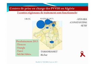 7 centres régionaux de traitement sont fonctionnels:
-ANNABA
-CONSTANTINE
-SETIF
Centres de prise en charge des PVVIH en Algérie
ORAN ALGER HF/HCA
-TAMANRASSET
-Béchar
Mouffok N- VIH/SIDA Cours nov 2013
Prochainement 2013
-Tlemcen
-Ouargla
-Tiaret
-Sidi BelAbbès.
 
