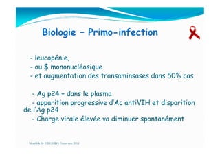 Biologie – Primo-infection
- leucopénie,
- ou $ mononucléosique
- et augmentation des transaminsases dans 50% cas- et augmentation des transaminsases dans 50% cas
- Ag p24 + dans le plasma
- apparition progressive d’Ac antiVIH et disparition
de l’Ag p24
- Charge virale élevée va diminuer spontanément
Mouffok N- VIH/SIDA Cours nov 2013
 