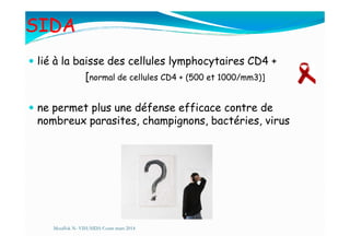 SIDA
lié à la baisse des cellules lymphocytaires CD4 +
[normal de cellules CD4 + (500 et 1000/mm3)]
ne permet plus une défense efficace contre de
nombreux parasites, champignons, bactéries, virusnombreux parasites, champignons, bactéries, virus
Mouffok N- VIH/SIDA Cours mars 2014
 