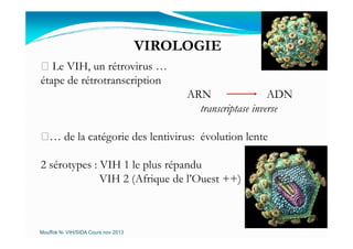 VIROLOGIE
Le VIH, un rétrovirus …
étape de rétrotranscription
ARN ADN
transcriptase inverse
… de la catégorie des lentivirus: évolution lente
2 sérotypes : VIH 1 le plus répandu
VIH 2 (Afrique de l’Ouest ++)
Mouffok N- VIH/SIDA Cours nov 2013
 