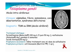 Toxoplasmose cérébrale
Toxoplasma gondii
Abcès intra-cérébraux
Cliniques: céphalées, fièvre, somnolence, convulsions,
désorientation, syndromes déficitaires
Diagnostic: TDM ou IRM (abcès cérébral)Diagnostic: TDM ou IRM (abcès cérébral)
Mouffok N- VIH/SIDA Cours nov 2013
Traitement d’attaque :
Pyriméthamine (Malocide®) 100 mg à J1 puis 50 mg /j +sulfadiazine
(Adiazine®):4g/j pendant 6 semaines
l’acide folinique(25 mg/j)
Prophylaxie secondaire: même traitement avec mi-dose de sulfadiazine
Prophylaxie primaire: cotrimoxazole (Bactrim F®): 1 cp/j
 