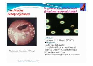 Candidoses
oesophagiennes
Cryptococcose
Cryptococcus neoformans
(atteinte neuroméningée)
Mouffok N- VIH/SIDA Cours nov 2013
Traitement: Fluconazol 400 mg/j
Clinique:
céphalées +++, fièvre à 38°-38°5
■Diagnostic :
LCR : peu d’éléments,
hypoglycorachie, hyperprotéinirachie,
encre de Chine+++, Ag cryptocoque
Sérum: Ag cryptocoque
Traitement: amphotérécine B, Fluconazol
 