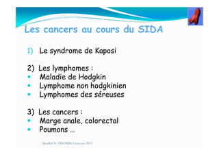 Les cancers au cours du SIDA
1) Le syndrome de Kaposi
2) Les lymphomes :
Maladie de HodgkinMaladie de Hodgkin
Lymphome non hodgkinien
Lymphomes des séreuses
3) Les cancers :
Marge anale, colorectal
Poumons …
Mouffok N- VIH/SIDA Cours nov 2013
 