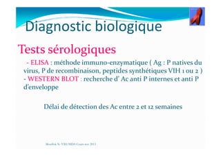 Diagnostic biologique
Tests sérologiques
- ELISA : méthode immuno-enzymatique ( Ag : P natives du
virus, P de recombinaison, peptides synthétiques VIH 1 ou 2 )
- WESTERN BLOT : recherche d’ Ac anti P internes et anti P- WESTERN BLOT : recherche d’ Ac anti P internes et anti P
d’enveloppe
Délai de détection des Ac entre 2 et 12 semaines
Mouffok N- VIH/SIDA Cours nov 2013
 