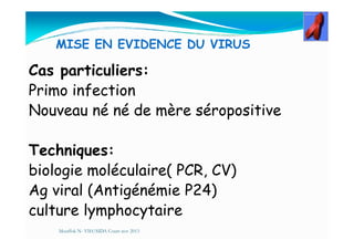 MISE EN EVIDENCE DU VIRUS
Cas particuliers:
Primo infection
Nouveau né né de mère séropositive
Techniques:
biologie moléculaire( PCR, CV)
Ag viral (Antigénémie P24)
culture lymphocytaire
Mouffok N- VIH/SIDA Cours nov 2013
 