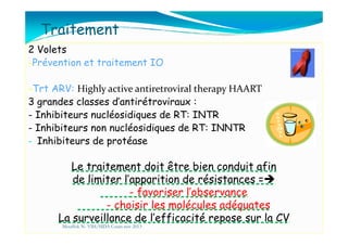 Traitement
2 Volets
-Prévention et traitement IO
-Trt ARV: Highly active antiretroviral therapy HAART
3 grandes classes d’antirétroviraux :
- Inhibiteurs nucléosidiques de RT: INTR
- Inhibiteurs non nucléosidiques de RT: INNTR- Inhibiteurs non nucléosidiques de RT: INNTR
- Inhibiteurs de protéase
Le traitement doit être bien conduit afin
de limiter l’apparition de résistances =
- favoriser l’observance
- choisir les molécules adéquates
La surveillance de l’efficacité repose sur la CV
Mouffok N- VIH/SIDA Cours nov 2013
 