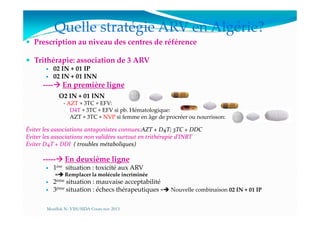 Quelle stratégie ARV en Algérie?
Prescription au niveau des centres de référence
Trithérapie: association de 3 ARV
02 IN + 01 IP
02 IN + 01 INN
---- En première ligne
O2 IN + 01 INN
- AZT + 3TC + EFV:
- D4T + 3TC + EFV si pb. Hématologique:
AZT + 3TC + NVP si femme en âge de procréer ou nourrisson:
D4T + 3TC + EFV si pb. Hématologique:
- AZT + 3TC + NVP si femme en âge de procréer ou nourrisson:
Éviter les associations antagonistes connues:AZT + D4T; 3TC + DDC
Eviter les associations non validées surtout en trithérapie d’INRT
Eviter D4T + DDI ( troubles métaboliques)
----- En deuxième ligne
1ère situation : toxicité aux ARV
= Remplacer la molécule incriminée
2ème situation : mauvaise acceptabilité
3ème situation : échecs thérapeutiques = Nouvelle combinaison 02 IN + 01 IP
Mouffok N- VIH/SIDA Cours nov 2013
 