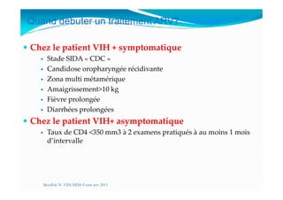 Quand débuter un traitement ARV?
Chez le patient VIH + symptomatique
Stade SIDA « CDC »
Candidose oropharyngée récidivante
Zona multi métamérique
Amaigrissement>10 kg
Fièvre prolongéeFièvre prolongée
Diarrhées prolongées
Chez le patient VIH+ asymptomatique
Taux de CD4 <350 mm3 à 2 examens pratiqués à au moins 1 mois
d’intervalle
Mouffok N- VIH/SIDA Cours nov 2013
 