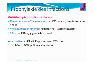 Prophylaxie des infections
Multithérapie antirétrovirale +++
Pneumocystose/Toxoplasmose : si CD4 < 200, Cotrimoxazole
per os
Mycobactériose atypique : rifabutine + azithromycine
CMV : si CD4<75, ganciclovir oralCMV : si CD4<75, ganciclovir oral
Vaccinations : CI si CD4<200 et/ou CV élevée
CI : rubéole, BCG, polio vaccin vivant
Mouffok N- VIH/SIDA Cours nov 2013
 