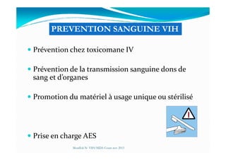 Prévention chez toxicomane IV
Prévention de la transmission sanguine dons de
sang et d’organes
PREVENTION SANGUINE VIH
sang et d’organes
Promotion du matériel à usage unique ou stérilisé
Prise en charge AES
Mouffok N- VIH/SIDA Cours nov 2013
 