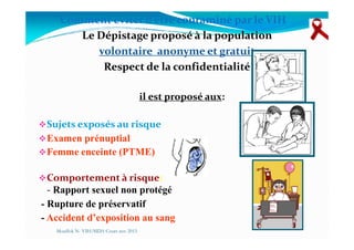 Comment éviter d’être contaminé par le VIH
Le Dépistage proposé à la population
volontaire anonyme et gratuit
Respect de la confidentialité
il est proposé aux:
Sujets exposés au risqueSujets exposés au risque
Examen prénuptial
Femme enceinte (PTME)
Comportement à risque:
- Rapport sexuel non protégé
- Rupture de préservatif
- Accident d’exposition au sang
Mouffok N- VIH/SIDA Cours nov 2013
 