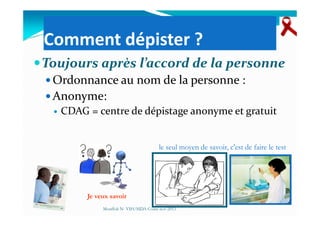 Comment dépister ?
Toujours après l’accord de la personne
Ordonnance au nom de la personne :
Anonyme:
CDAG = centre de dépistage anonyme et gratuitCDAG = centre de dépistage anonyme et gratuit
Je veux savoir
le seul moyen de savoir, c'est de faire le test
Mouffok N- VIH/SIDA Cours nov 2013
 