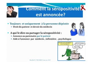 Comment la séropositivité
est annoncée?
Toujours et uniquement à la personne dépistée
Droit du patient et devoir du médecin
A qui le dire ou partager la séropositivité :A qui le dire ou partager la séropositivité :
Annonce au partenaire par le patient
Aide à l’annonce par médecin , infirmière , psychologue
Mouffok N- VIH/SIDA Cours nov 2013
 