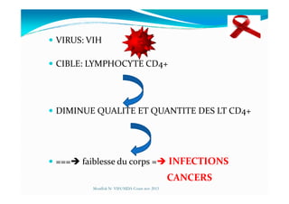 VIRUS: VIH
CIBLE: LYMPHOCYTE CD4+
DIMINUE QUALITE ET QUANTITE DES LT CD4+
=== faiblesse du corps = INFECTIONS
CANCERS
Mouffok N- VIH/SIDA Cours nov 2013
 