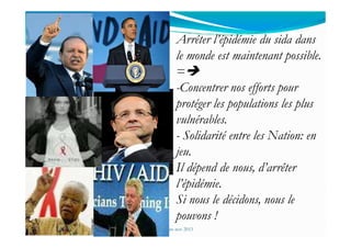 Arrêter l’épidémie du sida dans
le monde est maintenant possible.
=
-Concentrer nos efforts pour
protéger les populations les plus
vulnérables.
Mouffok N- VIH/SIDA Cours nov 2013
vulnérables.
- Solidarité entre les Nation: en
jeu.
Il dépend de nous, d’arrêter
l’épidémie.
Si nous le décidons, nous le
pouvons !
 