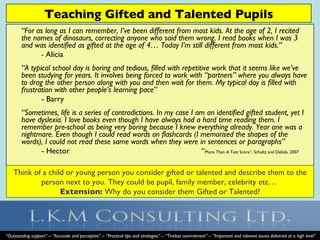 [object Object],[object Object],[object Object],[object Object],[object Object],[object Object],Think of a child or young person you consider gifted or talented and describe them to the person next to you. They could be pupil, family member, celebrity etc…  Extension:  Why do you consider them Gifted or Talented? Teaching Gifted and Talented Pupils “ Outstanding support” – “Accurate and perceptive” – “Practical tips and strategies” – “Tireless commitment” – “Important and relevant issues delivered at a high level” 