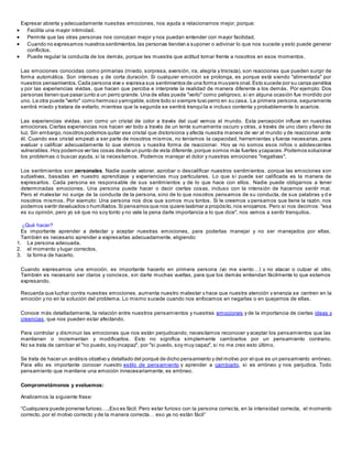 Expresar abierta y adecuadamente nuestras emociones, nos ayuda a relacionarnos mejor, porque:
 Facilita una mayor intimidad.
 Permite que las otras personas nos conozcan mejor y nos puedan entender con mayor facilidad.
 Cuando no expresamos nuestros sentimientos,las personas tienden a suponer o adivinar lo que nos sucede y esto puede generar
conflictos.
 Puede regular la conducta de los demás, porque les muestra que actitud tomar frente a nosotros en esos momentos.
Las emociones conocidas como primarias (miedo, sorpresa, aversión, ira, alegría y tristeza), son reacciones que pueden surgir de
forma automática. Son intensas y de corta duración. Si cualquier emoción se prolonga, es porque está siendo "alimentada" por
nuestros pensamientos. Cada persona vive y expresa sus sentimientos de una forma muypers onal.Esto sucede por su carga genética
y por las experiencias vividas, que hacen que perciba e interprete la realidad de manera diferente a los demás. Por ejemplo: Dos
personas tienen que pasar junto a un perro grande. Una de ellas puede "verlo" como peligroso, si en alguna ocasión fue mordido por
uno. La otra puede "verlo" como hermoso yamigable,sobre todo si siempre tuvo perro en su casa. La primera persona, seguramente
sentirá miedo y tratara de evitarlo, mientras que la segunda se sentirá tranquila e incluso contenta y probablemente lo acaricie.
Las experiencias vividas, son como un cristal de color a través del cual vemos el mundo. Esta percepción influye en nuestras
emociones. Ciertas experiencias nos hacen ver todo a través de un lente sumamente oscuro y otras, a través de uno claro y lleno de
luz. Sin embargo,nosotros podemos quitar ese cristal que distorsiona y afecta nuestra manera de ver al mundo y de reaccionar ante
él. Cuando ese cristal empezó a ser parte de nosotros mismos, no teníamos la capacidad, herramientas y fuerza necesarias, para
evaluar y calificar adecuadamente lo que vivimos y nuestra forma de reaccionar. Hoy ya no somos esos niños o adolescentes
vulnerables. Hoy podemos ver las cosas desde un punto de vista diferente,porque somos más fuertes ycapaces. Podemos solucionar
los problemas o buscar ayuda, si la necesitamos. Podemos manejar el dolor y nuestras emociones "negativas".
Los sentimientos son personales. Nadie puede valorar, aprobar o descalificar nuestros sentimientos, porque las emociones son
subjetivas, basadas en nuestro aprendizaje y experiencias muy particulares. Lo que sí puede ser calificada es la manera de
expresarlos. Cada persona es responsable de sus sentimientos y de lo que hace con ellos. Nadie puede obligarnos a tener
determinadas emociones. Una persona puede hacer o decir ciertas cosas, incluso con la intensión de hacernos sentir mal.
Pero el malestar no surge de la conducta de la persona, sino de lo que nosotros pensamos de su conducta, de sus palabras y d e
nosotros mismos. Por ejemplo: Una persona nos dice que somos muy tontos. Si le creemos y pensamos que tiene la razón, nos
podemos sentir devaluados o humillados. Si pensamos que nos quiere lastimar a propósito,nos enojamos. Pero si nos decimos: "esa
es su opinión, pero yo sé que no soy tonto y no vale la pena darle importancia a lo que dice", nos vamos a sentir tranquilos.
¿Qué hacer?
Es importante aprender a detectar y aceptar nuestras emociones, para poderlas manejar y no ser manejados por ellas.
También es necesario aprender a expresarlas adecuadamente, eligiendo:
1. La persona adecuada,
2. el momento y lugar correctos,
3. la forma de hacerlo.
Cuando expresamos una emoción, es importante hacerlo en primera persona (yo me siento…) y no atacar o culpar al otro.
También es necesario ser claros y concisos, sin darle muchas vueltas, para que los demás entiendan fácilmente lo que estamos
expresando.
Recuerda que luchar contra nuestras emociones, aumenta nuestro malestar y hace que nuestra atención y energía se centren en la
emoción y no en la solución del problema. Lo mismo sucede cuando nos enfocamos en negarlas o en quejarnos de ellas.
Conoce más detalladamente, la relación entre nuestros pensamientos y nuestras emociones y de la importancia de ciertas ideas y
creencias, que nos pueden estar afectando.
Para controlar y disminuir las emociones que nos están perjudicando, necesitamos reconocer y aceptar los pensamientos que las
mantienen o incrementan y modificarlos. Esto no significa simplemente cambiarlos por un pensamiento contrario.
No se trata de cambiar el "no puedo, soy incapaz", por "si puedo, soy muy capaz", si no me creo esto último.
Se trata de hacer un análisis objetivo y detallado del porqué de dicho pensamiento y del motivo por el que es un pensamiento erróneo.
Para ello es importante conocer nuestro estilo de pensamiento y aprender a cambiarlo, si es erróneo y nos perjudica. Todo
pensamiento que mantiene una emoción innecesariamente, es erróneo.
Comprometámonos y evaluemos:
Analicemos la siguiente frase:
“Cualquiera puede ponerse furioso…..Eso es fácil. Pero estar furioso con la persona correcta, en la intensidad correcta, el momento
correcto, por el motivo correcto y de la manera correcta… eso ya no están fácil”
 