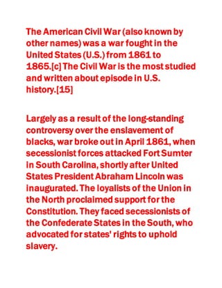 The American Civil War (also knownby
other names) was a war fought in the
United States (U.S.) from 1861 to
1865.[c] The Civil War is the most studied
and written about episode in U.S.
history.[15]
Largely as a result of the long-standing
controversy over the enslavement of
blacks, war broke out in April 1861, when
secessionist forces attacked Fort Sumter
in South Carolina, shortly after United
States President Abraham Lincoln was
inaugurated. The loyalists of the Union in
the North proclaimed support for the
Constitution. They faced secessionists of
the Confederate States in the South, who
advocated for states' rights to uphold
slavery.
 