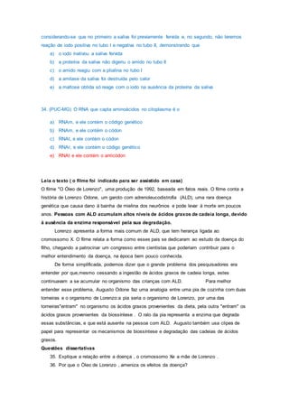 considerando-se que no primeiro a saliva foi previamente fervida e, no segundo, não teremos
reação de iodo positiva no tubo I e negativa no tubo II, demonstrando que
a) o iodo inativou a saliva fervida
b) a proteína da saliva não digeriu o amido no tubo II
c) o amido reagiu com a ptialina no tubo I
d) a amilase da saliva foi destruída pelo calor
e) a maltose obtida só reage com o iodo na ausência da proteína da saliva
34. (PUC-MG) O RNA que capta aminoácidos no citoplasma é o
a) RNAm, e ele contém o código genético
b) RNAm, e ele contém o códon
c) RNAt, e ele contém o códon
d) RNAr, e ele contém o código genético
e) RNAt e ele contém o anticódon
Leia o texto ( o filme foi indicado para ser assistido em casa)
O filme "O Óleo de Lorenzo", uma produção de 1992, baseada em fatos reais. O filme conta a
história de Lorenzo Odone, um garoto com adrenoleucodistrofia (ALD), uma rara doença
genética que causa dano à bainha de mielina dos neurônios e pode levar à morte em poucos
anos. Pessoas com ALD acumulam altos níveis de ácidos graxos de cadeia longa, devido
à ausência da enzima responsável pela sua degradação.
Lorenzo apresenta a forma mais comum de ALD, que tem herança ligada ao
cromossomo X. O filme relata a forma como esses pais se dedicaram ao estudo da doença do
filho, chegando a patrocinar um congresso entre cientistas que poderiam contribuir para o
melhor entendimento da doença, na época bem pouco conhecida.
De forma simplificada, podemos dizer que o grande problema dos pesquisadores era
entender por que,mesmo cessando a ingestão de ácidos graxos de cadeia longa, estes
continuavam a se acumular no organismo das crianças com ALD. Para melhor
entender esse problema, Augusto Odone faz uma analogia entre uma pia de cozinha com duas
torneiras e o organismo de Lorenzo:a pia seria o organismo de Lorenzo, por uma das
torneiras"entram" no organismo os ácidos graxos provenientes da dieta, pela outra "entram" os
ácidos graxos provenientes da biossíntese . O ralo da pia representa a enzima que degrada
essas substâncias, e que está ausente na pessoa com ALD. Augusto também usa clipes de
papel para representar os mecanismos de biossíntese e degradação das cadeias de ácidos
graxos.
Questões dissertativas
35. Explique a relação entre a doença , o cromossomo Xe a mãe de Lorenzo .
36. Por que o Òleo de Lorenzo , ameniza os efeitos da doença?
 