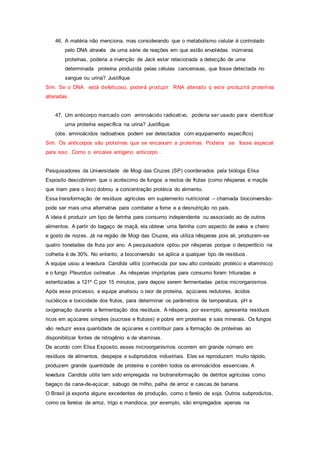 46. A matéria não menciona, mas considerando que o metabolismo celular é controlado
pelo DNA através de uma série de reações em que estão envolvidas inúmeras
proteínas, poderia a invenção de Jack estar relacionada a detecção de uma
determinada proteína produzida pelas células cancerosas, que fosse detectada no
sangue ou urina? Justifique
Sim. Se o DNA está defeituoso, poderá produzir RNA alterado q este produzirá proteínas
alteradas.
47. Um anticorpo marcado com aminoácido radioativo, poderia ser usado para identificar
uma proteína específica na urina? Justifique.
(obs: aminoácidos radioativos podem ser detectados com equipamento específico)
Sim. Os anticorpos são proteínas que se encaixam a proteínas. Poderia se fosse especial
para isso . Como o encaixe antígeno anticorpo .
Pesquisadores da Universidade de Mogi das Cruzes (SP) coordenados pela bióloga Elisa
Esposito descobriram que o acréscimo de fungos a restos de frutas (como nêsperas e maçãs
que iriam para o lixo) dobrou a concentração protéica do alimento.
Essa transformação de resíduos agrícolas em suplemento nutricional – chamada bioconversão-
pode ser mais uma alternativa para combater a fome e a desnutrição no país.
A ideia é produzir um tipo de farinha para consumo independente ou associado ao de outros
alimentos. A partir do bagaço de maçã, ela obteve uma farinha com aspecto de aveia e cheiro
e gosto de nozes. Já na região de Mogi das Cruzes, ela utiliza nêsperas pois ali, produzem-se
quatro toneladas da fruta por ano. A pesquisadora optou por nêsperas porque o desperdício na
colheita é de 30%. No entanto, a bioconversão se aplica a qualquer tipo de resíduos.
A equipe usou a levedura Candida ulitis (conhecida por seu alto conteúdo protéico e vitamínico)
e o fungo Pleurotus ostreatus . As nêsperas impróprias para consumo foram trituradas e
esterilizadas a 121º C por 15 minutos, para depois serem fermentadas pelos microrganismos.
Após esse processo, a equipe analisou o teor de proteína, açúcares redutores, ácidos
nucléicos e toxicidade dos frutos, para determinar os parâmetros de temperatura, pH e
oxigenação durante a fermentação dos resíduos. A nêspera, por exemplo, apresenta resíduos
ricos em açúcares simples (sucrose e frutose) e pobre em proteínas e sais minerais. Os fungos
vão reduzir essa quantidade de açúcares e contribuir para a formação de proteínas ao
disponibilizar fontes de nitrogênio e de vitaminas.
De acordo com Elisa Esposito, esses microorganismos ocorrem em grande número em
resíduos de alimentos, despejos e subprodutos industriais. Eles se reproduzem muito rápido,
produzem grande quantidade de proteína e contêm todos os aminoácidos essenciais. A
levedura Candida utilis tem sido empregada na biotransformação de detritos agrícolas como
bagaço da cana-de-açúcar, sabugo de milho, palha de arroz e cascas de banana.
O Brasil já exporta alguns excedentes de produção, como o farelo de soja. Outros subprodutos,
como os farelos de arroz, trigo e mandioca, por exemplo, são empregados apenas na
 