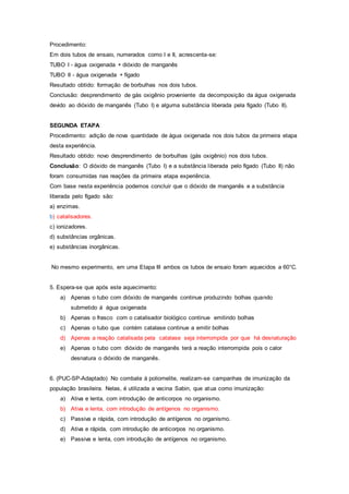 Procedimento:
Em dois tubos de ensaio, numerados como I e II, acrescenta-se:
TUBO I - água oxigenada + dióxido de manganês
TUBO II - água oxigenada + fígado
Resultado obtido: formação de borbulhas nos dois tubos.
Conclusão: desprendimento de gás oxigênio proveniente da decomposição da água oxigenada
devido ao dióxido de manganês (Tubo I) e alguma substância liberada pela fígado (Tubo II).
SEGUNDA ETAPA
Procedimento: adição de nova quantidade de água oxigenada nos dois tubos da primeira etapa
desta experiência.
Resultado obtido: novo desprendimento de borbulhas (gás oxigênio) nos dois tubos.
Conclusão: O dióxido de manganês (Tubo I) e a substância liberada pelo fígado (Tubo II) não
foram consumidas nas reações da primeira etapa experiência.
Com base nesta experiência podemos concluir que o dióxido de manganês e a substância
liberada pelo fígado são:
a) enzimas.
b) catalisadores.
c) ionizadores.
d) substâncias orgânicas.
e) substâncias inorgânicas.
No mesmo experimento, em uma Etapa III ambos os tubos de ensaio foram aquecidos a 60°C.
5. Espera-se que após este aquecimento:
a) Apenas o tubo com dióxido de manganês continue produzindo bolhas quando
submetido á água oxigenada
b) Apenas o frasco com o catalisador biológico continue emitindo bolhas
c) Apenas o tubo que contém catalase continue a emitir bolhas
d) Apenas a reação catalisada pela catalase seja interrompida por que há desnaturação
e) Apenas o tubo com dióxido de manganês terá a reação interrompida pois o calor
desnatura o dióxido de manganês.
6. (PUC-SP-Adaptado) No combate à poliomelite, realizam-se campanhas de imunização da
população brasileira. Nelas, é utilizada a vacina Sabin, que atua como imunização:
a) Ativa e lenta, com introdução de anticorpos no organismo.
b) Ativa e lenta, com introdução de antígenos no organismo.
c) Passiva e rápida, com introdução de antígenos no organismo.
d) Ativa e rápida, com introdução de anticorpos no organismo.
e) Passiva e lenta, com introdução de antígenos no organismo.
 
