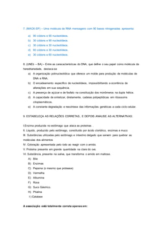 7. (MACK-SP) – Uma molécula de RNA mensageiro com 90 bases nitrogenadas apresenta:
a) 90 códons e 90 nucleotídeos.
b) 30 códons e 90 nucleotídeos.
c) 30 códons e 30 nucleotídeos.
d) 60 códons e 30 nucleotídeos.
e) 30 códons e 60 nucleotídeos.
8. (UNEb – BA) – Entre as caracacterísticas do DNA, que define o seu papel como molécula da
hereditariedade, destaca-se
a) A organização polinucleotídica que oferece um molde para produção de moléculas de
DNA e RNA.
b) O encadeamento específico de nucleotídeos, impossibilitando a ocorrência de
alteraçõies em sua sequência.
c) A presença de açúcar e de fosfato na constituição dos monômeros na dupla hélice.
d) A capacidade de sintetizar, diretamente, cadeias polipeptídicas em ribossoms
citoplasmáticos.
e) A constante degradação e ressíntese das informações genéticas a cada ciclo celular.
9. ESTABELEÇA AS RELAÇÕES CORRETAS, E DEPOIS ANALISE AS ALTERNATIVAS:
I.Enzima produzida no estômago que ataca as proteínas .
II. Líquido, produzido pelo estômago, constituído por ácido clorídrico, enzimas e muco
III. Substâncias utilizadas pelo estômago e intestino delgado que servem para quebrar as
moléculas dos alimentos
IV. Coloração apresentada pelo iodo ao reagir com o amido.
V. Proteína presente em grande quantidade na clara do ovo.
VI. Substância, presente na saliva, que transforma o amido em maltose.
A) Bile
B) Enzimas
C) Pepsina (o mesmo que protease)
D) Vermelha
E) Albumina
F) Roxa
G) Suco Gástrico.
H) Ptialina
I ) Catalase
A associação está totalmente correta apenas em:
 
