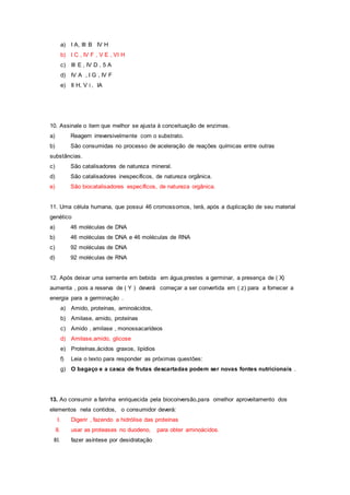 a) I A, III B IV H
b) I C , IV F , V E , VI H
c) III E , IV D , 5 A
d) IV A , I G , IV F
e) II H, V i , IA
10. Assinale o item que melhor se ajusta à conceituação de enzimas.
a) Reagem irreversivelmente com o substrato.
b) São consumidas no processo de aceleração de reações químicas entre outras
substâncias.
c) São catalisadores de natureza mineral.
d) São catalisadores inespecíficos, de natureza orgânica.
e) São biocatalisadores específicos, de natureza orgânica.
11. Uma célula humana, que possui 46 cromossomos, terá, após a duplicação de seu material
genético
a) 46 moléculas de DNA
b) 46 moléculas de DNA e 46 moléculas de RNA
c) 92 moléculas de DNA
d) 92 moléculas de RNA
12. Após deixar uma semente em bebida em água,prestes a germinar, a presença de ( X)
aumenta , pois a reserva de ( Y ) deverá começar a ser convertida em ( z) para a fornecer a
energia para a germinação .
a) Amido, proteínas, aminoácidos,
b) Amilase, amido, proteínas
c) Amido , amilase , monossacarídeos
d) Amilase,amido, glicose
e) Proteínas,ácidos graxos, lipídios
f) Leia o texto para responder as próximas questões:
g) O bagaço e a casca de frutas descartadas podem ser novas fontes nutricionais .
13. Ao consumir a farinha enriquecida pela bioconversão,para omelhor aproveitamento dos
elementos nela contidos, o consumidor deverá:
I. Digerir , fazendo a hidrólise das proteínas
II. usar as proteases no duodeno, para obter aminoácidos.
III. fazer asíntese por desidratação
 