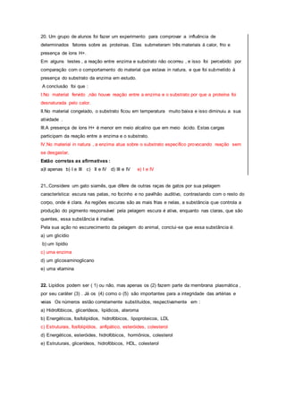 20. Um grupo de alunos foi fazer um experimento para comprovar a influência de
determinados fatores sobre as proteínas. Elas submeteram três materiais á calor, frio e
presença de íons H+.
Em alguns testes , a reação entre enzima e substrato não ocorreu , e isso foi percebido por
comparação com o comportamento do material que estava in natura, e que foi submetido á
presença do substrato da enzima em estudo.
A conclusão foi que :
I.No material fervido ,não houve reação entre a enzima e o substrato por que a proteína foi
desnaturada pelo calor.
II.No material congelado, o substrato ficou em temperatura muito baixa e isso diminuiu a sua
atividade .
III.A presença de íons H+ é menor em meio alcalino que em meio ácido. Estas cargas
participam da reação entre a enzima e o substrato.
IV.No material in natura , a enzima atua sobre o substrato específico provocando reação sem
se desgastar.
Estão corretas as afirmativas :
a)I apenas b) I e III c) II e IV d) III e IV e) I e IV
21..Considere um gato siamês, que difere de outras raças de gatos por sua pelagem
característica: escura nas patas, no focinho e no pavilhão auditivo, contrastando com o resto do
corpo, onde é clara. As regiões escuras são as mais frias e nelas, a substância que controla a
produção do pigmento responsável pela pelagem escura é ativa, enquanto nas claras, que são
quentes, essa substância é inativa.
Pela sua ação no escurecimento da pelagem do animal, conclui-se que essa substância é:
a) um glicídio
b) um lipídio
c) uma enzima
d) um glicosaminoglicano
e) uma vitamina
22. Lipídios podem ser ( 1) ou não, mas apenas os (2) fazem parte da membrana plasmática ,
por seu caráter (3) . Já os (4) como o (5) são importantes para a integridade das artérias e
veias Os números estão corretamente substituídos, respectivamente em :
a) Hidrofóbicos, glicerídeos, lipídicos, ateroma
b) Energéticos, fosfolipídios, hidrofóbicos, lipoproteicos, LDL
c) Estruturais, fosfolipídios, anfipático, esteróides, colesterol
d) Energéticos, esteróides, hidrofóbicos, hormônios, colesterol
e) Estruturais, glicerídeos, hidrofóbicos, HDL, colesterol
 