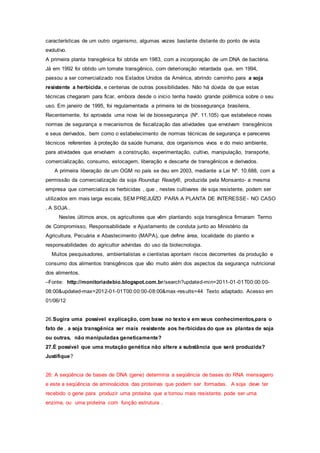 características de um outro organismo, algumas vezes bastante distante do ponto de vista
evolutivo.
A primeira planta transgênica foi obtida em 1983, com a incorporação de um DNA de bactéria.
Já em 1992 foi obtido um tomate transgênico, com deterioração retardada que, em 1994,
passou a ser comercializado nos Estados Unidos da América, abrindo caminho para a soja
resistente a herbicida, e centenas de outras possibilidades. Não há dúvida de que estas
técnicas chegaram para ficar, embora desde o início tenha havido grande polêmica sobre o seu
uso. Em janeiro de 1995, foi regulamentada a primeira lei de biossegurança brasileira,
Recentemente, foi aprovada uma nova lei de biossegurança (Nº. 11.105) que estabelece novas
normas de segurança e mecanismos de fiscalização das atividades que envolvam transgênicos
e seus derivados, bem como o estabelecimento de normas técnicas de segurança e pareceres
técnicos referentes à proteção da saúde humana, dos organismos vivos e do meio ambiente,
para atividades que envolvam a construção, experimentação, cultivo, manipulação, transporte,
comercialização, consumo, estocagem, liberação e descarte de transgênicos e derivados.
A primeira liberação de um OGM no país se deu em 2003, mediante a Lei Nº. 10.688, com a
permissão da comercialização da soja Roundup Ready®, produzida pela Monsanto- a mesma
empresa que comercializa os herbicidas , que , nestes cultivares de soja resistente, podem ser
utilizados em mais larga escala, SEM PREJUÍZO PARA A PLANTA DE INTERESSE- NO CASO
, A SOJA..
Nestes últimos anos, os agricultores que vêm plantando soja transgênica firmaram Termo
de Compromisso, Responsabilidade e Ajustamento de conduta junto ao Ministério da
Agricultura, Pecuária e Abastecimento (MAPA), que define área, localidade do plantio e
responsabilidades do agricultor advindas do uso da biotecnologia.
Muitos pesquisadores, ambientalistas e cientistas apontam riscos decorrentes da produção e
consumo dos alimentos transgênicos que vão muito além dos aspectos da segurança nutricional
dos alimentos.
–Fonte: http://monitoriadebio.blogspot.com.br/search?updated-min=2011-01-01T00:00:00-
08:00&updated-max=2012-01-01T00:00:00-08:00&max-results=44 Texto adaptado. Acesso em
01/06/12
26.Sugira uma possível explicação, com base no texto e em seus conhecimentos,para o
fato de , a soja transgênica ser mais resistente aos herbicidas do que as plantas de soja
ou outras, não manipuladas geneticamente?
27.É possível que uma mutação genética não altere a substância que será produzida?
Justifique?
26: A seqüência de bases de DNA (gene) determina a seqüência de bases do RNA mensageiro
e este a seqüência de aminoácidos das proteínas que podem ser formadas. A soja deve ter
recebido o gene para produzir uma proteína que a tornou mais resistente, pode ser uma
enzima, ou uma proteína com função estrutura .
 