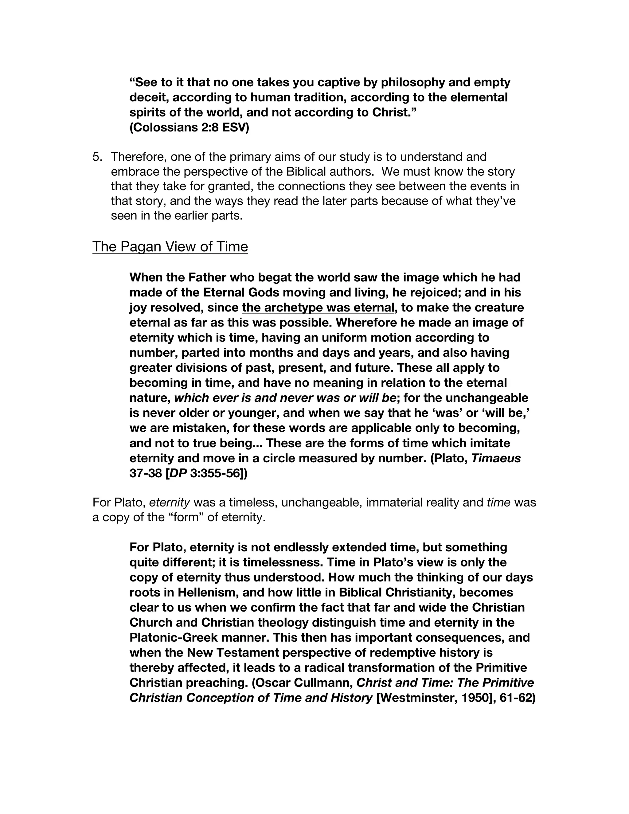 “See to it that no one takes you captive by philosophy and empty
deceit, according to human tradition, according to the elemental
spirits of the world, and not according to Christ.”
(Colossians 2:8 ESV)
5. Therefore, one of the primary aims of our study is to understand and
embrace the perspective of the Biblical authors. We must know the story
that they take for granted, the connections they see between the events in
that story, and the ways they read the later parts because of what they’ve
seen in the earlier parts.
The Pagan View of Time
When the Father who begat the world saw the image which he had
made of the Eternal Gods moving and living, he rejoiced; and in his
joy resolved, since the archetype was eternal, to make the creature
eternal as far as this was possible. Wherefore he made an image of
eternity which is time, having an uniform motion according to
number, parted into months and days and years, and also having
greater divisions of past, present, and future. These all apply to
becoming in time, and have no meaning in relation to the eternal
nature, which ever is and never was or will be; for the unchangeable
is never older or younger, and when we say that he ‘was’ or ‘will be,’
we are mistaken, for these words are applicable only to becoming,
and not to true being... These are the forms of time which imitate
eternity and move in a circle measured by number. (Plato, Timaeus
37-38 [DP 3:355-56])
For Plato, eternity was a timeless, unchangeable, immaterial reality and time was
a copy of the “form” of eternity.
For Plato, eternity is not endlessly extended time, but something
quite different; it is timelessness. Time in Plato’s view is only the
copy of eternity thus understood. How much the thinking of our days
roots in Hellenism, and how little in Biblical Christianity, becomes
clear to us when we confirm the fact that far and wide the Christian
Church and Christian theology distinguish time and eternity in the
Platonic-Greek manner. This then has important consequences, and
when the New Testament perspective of redemptive history is
thereby affected, it leads to a radical transformation of the Primitive
Christian preaching. (Oscar Cullmann, Christ and Time: The Primitive
Christian Conception of Time and History [Westminster, 1950], 61-62)
 