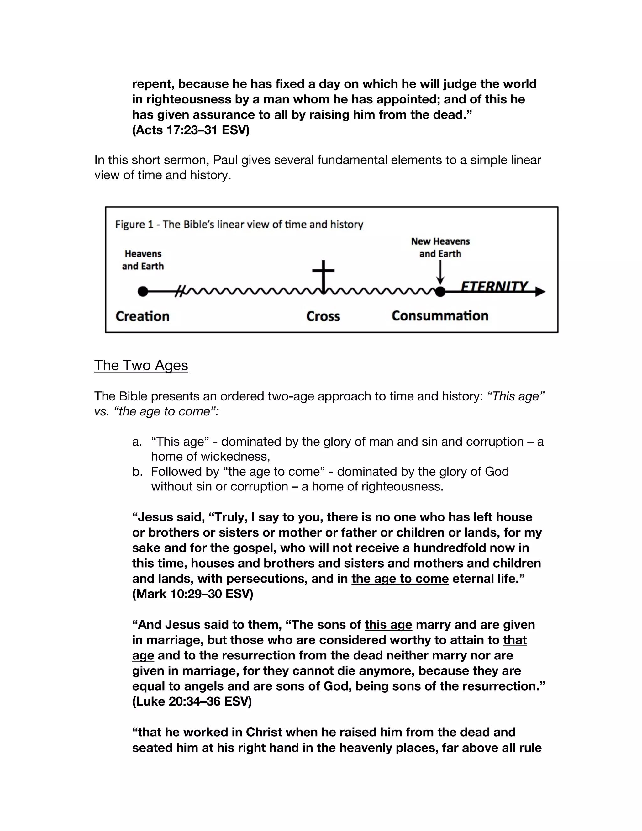 repent, because he has fixed a day on which he will judge the world
in righteousness by a man whom he has appointed; and of this he
has given assurance to all by raising him from the dead.”
(Acts 17:23–31 ESV)
In this short sermon, Paul gives several fundamental elements to a simple linear
view of time and history.
The Two Ages
The Bible presents an ordered two-age approach to time and history: “This age”
vs. “the age to come”:
a. “This age” - dominated by the glory of man and sin and corruption – a
home of wickedness,
b. Followed by “the age to come” - dominated by the glory of God
without sin or corruption – a home of righteousness.
“Jesus said, “Truly, I say to you, there is no one who has left house
or brothers or sisters or mother or father or children or lands, for my
sake and for the gospel, who will not receive a hundredfold now in
this time, houses and brothers and sisters and mothers and children
and lands, with persecutions, and in the age to come eternal life.”
(Mark 10:29–30 ESV)
“And Jesus said to them, “The sons of this age marry and are given
in marriage, but those who are considered worthy to attain to that
age and to the resurrection from the dead neither marry nor are
given in marriage, for they cannot die anymore, because they are
equal to angels and are sons of God, being sons of the resurrection.”
(Luke 20:34–36 ESV)
“that he worked in Christ when he raised him from the dead and
seated him at his right hand in the heavenly places, far above all rule
 
