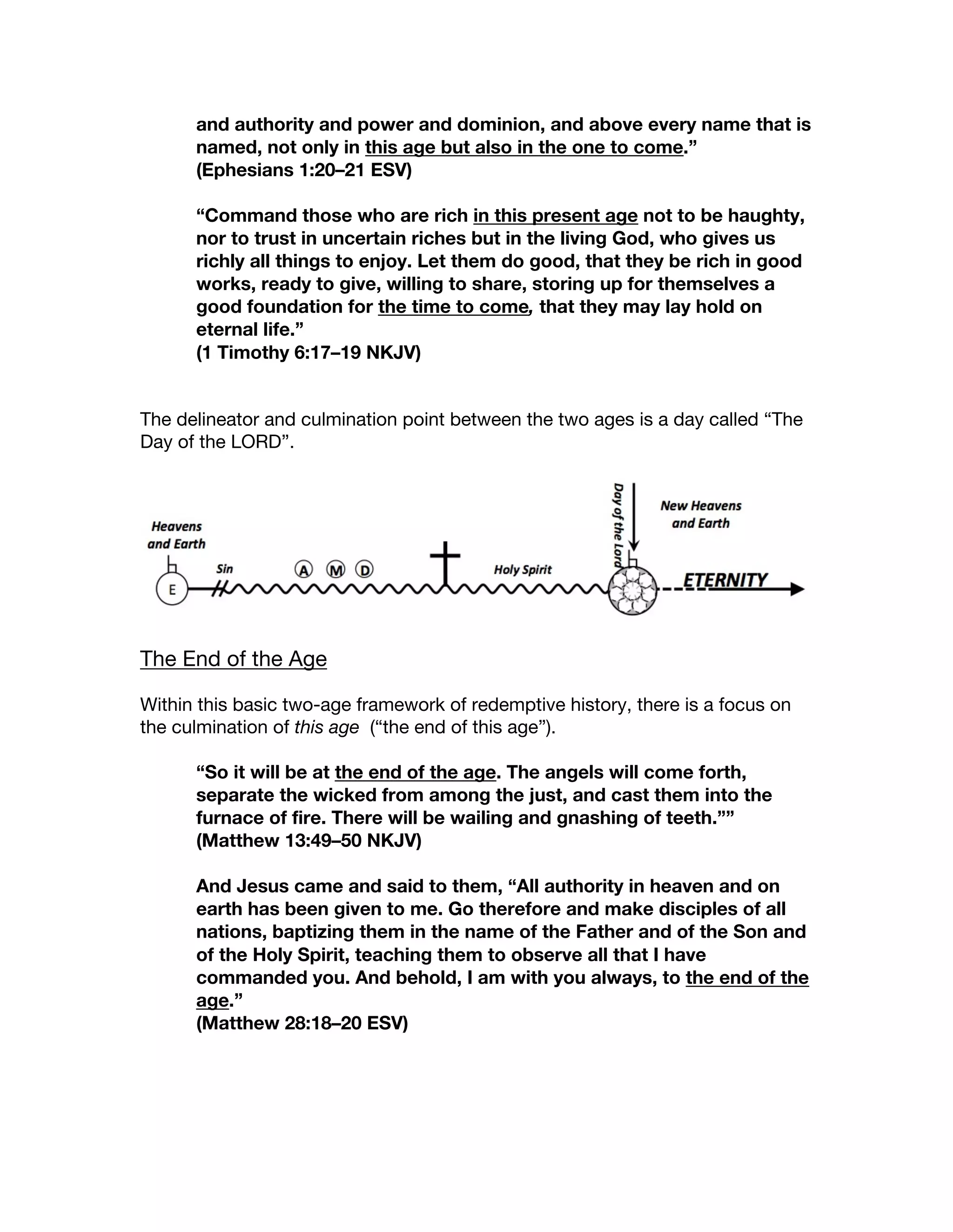 and authority and power and dominion, and above every name that is
named, not only in this age but also in the one to come.”
(Ephesians 1:20–21 ESV)
“Command those who are rich in this present age not to be haughty,
nor to trust in uncertain riches but in the living God, who gives us
richly all things to enjoy. Let them do good, that they be rich in good
works, ready to give, willing to share, storing up for themselves a
good foundation for the time to come, that they may lay hold on
eternal life.”
(1 Timothy 6:17–19 NKJV)
The delineator and culmination point between the two ages is a day called “The
Day of the LORD”.
The End of the Age
Within this basic two-age framework of redemptive history, there is a focus on
the culmination of this age (“the end of this age”).
“So it will be at the end of the age. The angels will come forth,
separate the wicked from among the just, and cast them into the
furnace of fire. There will be wailing and gnashing of teeth.””
(Matthew 13:49–50 NKJV)
And Jesus came and said to them, “All authority in heaven and on
earth has been given to me. Go therefore and make disciples of all
nations, baptizing them in the name of the Father and of the Son and
of the Holy Spirit, teaching them to observe all that I have
commanded you. And behold, I am with you always, to the end of the
age.”
(Matthew 28:18–20 ESV)
 