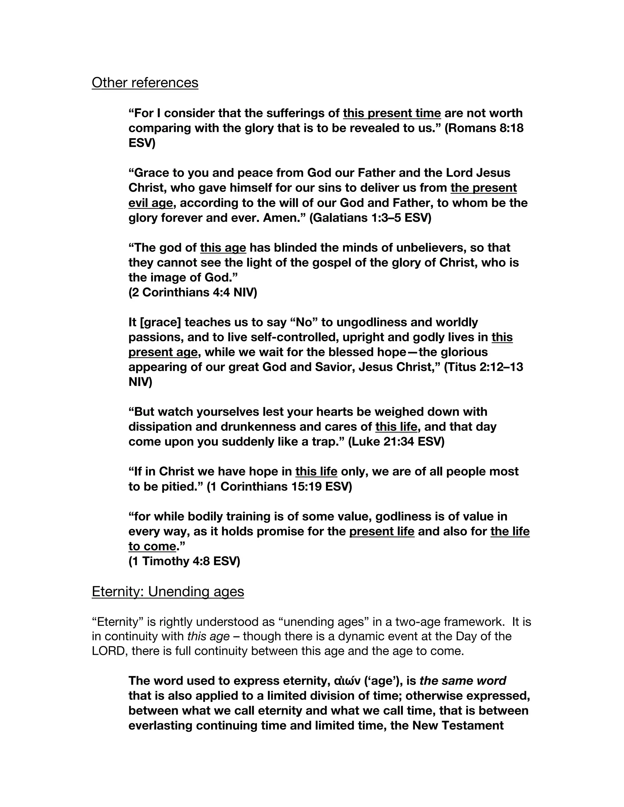 Other references
“For I consider that the sufferings of this present time are not worth
comparing with the glory that is to be revealed to us.” (Romans 8:18
ESV)
“Grace to you and peace from God our Father and the Lord Jesus
Christ, who gave himself for our sins to deliver us from the present
evil age, according to the will of our God and Father, to whom be the
glory forever and ever. Amen.” (Galatians 1:3–5 ESV)
“The god of this age has blinded the minds of unbelievers, so that
they cannot see the light of the gospel of the glory of Christ, who is
the image of God.”
(2 Corinthians 4:4 NIV)
It [grace] teaches us to say “No” to ungodliness and worldly
passions, and to live self-controlled, upright and godly lives in this
present age, while we wait for the blessed hope—the glorious
appearing of our great God and Savior, Jesus Christ,” (Titus 2:12–13
NIV)
“But watch yourselves lest your hearts be weighed down with
dissipation and drunkenness and cares of this life, and that day
come upon you suddenly like a trap.” (Luke 21:34 ESV)
“If in Christ we have hope in this life only, we are of all people most
to be pitied.” (1 Corinthians 15:19 ESV)
“for while bodily training is of some value, godliness is of value in
every way, as it holds promise for the present life and also for the life
to come.”
(1 Timothy 4:8 ESV)
Eternity: Unending ages
“Eternity” is rightly understood as “unending ages” in a two-age framework. It is
in continuity with this age – though there is a dynamic event at the Day of the
LORD, there is full continuity between this age and the age to come.
The word used to express eternity, αἰών (‘age’), is the same word
that is also applied to a limited division of time; otherwise expressed,
between what we call eternity and what we call time, that is between
everlasting continuing time and limited time, the New Testament
 