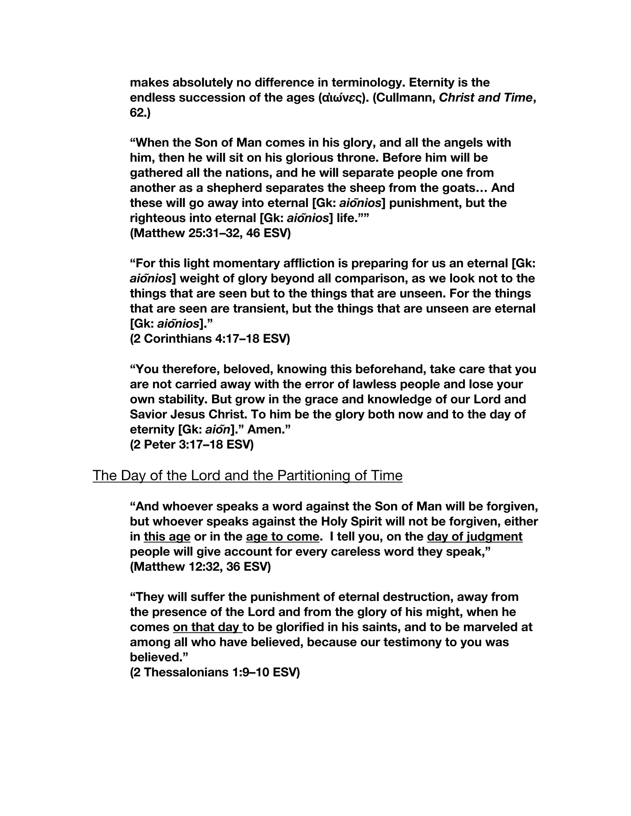 makes absolutely no difference in terminology. Eternity is the
endless succession of the ages (αἰώνες). (Cullmann, Christ and Time,
62.)
“When the Son of Man comes in his glory, and all the angels with
him, then he will sit on his glorious throne. Before him will be
gathered all the nations, and he will separate people one from
another as a shepherd separates the sheep from the goats… And
these will go away into eternal [Gk: aiōnios] punishment, but the
righteous into eternal [Gk: aiōnios] life.””
(Matthew 25:31–32, 46 ESV)
“For this light momentary affliction is preparing for us an eternal [Gk:
aiōnios] weight of glory beyond all comparison, as we look not to the
things that are seen but to the things that are unseen. For the things
that are seen are transient, but the things that are unseen are eternal
[Gk: aiōnios].”
(2 Corinthians 4:17–18 ESV)
“You therefore, beloved, knowing this beforehand, take care that you
are not carried away with the error of lawless people and lose your
own stability. But grow in the grace and knowledge of our Lord and
Savior Jesus Christ. To him be the glory both now and to the day of
eternity [Gk: aiōn].” Amen.”
(2 Peter 3:17–18 ESV)
The Day of the Lord and the Partitioning of Time
“And whoever speaks a word against the Son of Man will be forgiven,
but whoever speaks against the Holy Spirit will not be forgiven, either
in this age or in the age to come. I tell you, on the day of judgment
people will give account for every careless word they speak,”
(Matthew 12:32, 36 ESV)
“They will suffer the punishment of eternal destruction, away from
the presence of the Lord and from the glory of his might, when he
comes on that day to be glorified in his saints, and to be marveled at
among all who have believed, because our testimony to you was
believed.”
(2 Thessalonians 1:9–10 ESV)
 