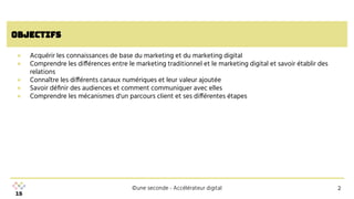 ©une seconde - Accélérateur digital
objectifs
● Acquérir les connaissances de base du marketing et du marketing digital
● Comprendre les différences entre le marketing traditionnel et le marketing digital et savoir établir des
relations
● Connaître les différents canaux numériques et leur valeur ajoutée
● Savoir déﬁnir des audiences et comment communiquer avec elles
● Comprendre les mécanismes d'un parcours client et ses différentes étapes
2
2
 