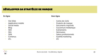 ©une seconde - Accélérateur digital
développer sa Stratégie de marque
▪ Site Web
▪ Application mobile
▪ Social media
▪ Blog
▪ SEO
▪ SEA
▪ SEM
▪ Contenus
▪ etc.
En ligne
20
▪ Cartes de visite
▪ Produits de marque
▪ Documents imprimés
▪ Couverture médiatique
▪ Evénements
▪ Séminaires
▪ Salons professionnels
▪ Guérilla marketing
▪ etc
Hors ligne
 