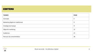 ©une seconde - Accélérateur digital
contenu
3
3
THEMES PAGE
Concepts 4
Marketing digital et traditionnel 11
Stratégie de marque 17
Objectifs marketing 22
Audiences 27
Parcours du consommateur 38
 