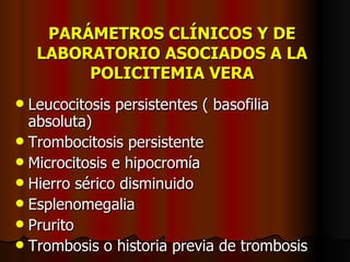 PARÁMETROS CLÍNICOS Y DE LABORATORIO ASOCIADOS A LA POLICITEMIA VERA Leucocitosis persistentes ( basofilia absoluta) Trombocitosis persistente Microcitosis e hipocromía Hierro sérico disminuido Esplenomegalia Prurito Trombosis o historia previa de trombosis 