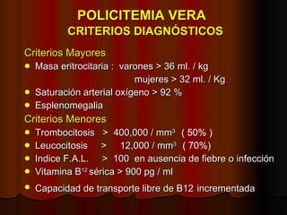 POLICITEMIA VERA    CRITERIOS DIAGNÓSTICOS Criterios Mayores Masa eritrocitaria :  varones > 36 ml. / kg   mujeres > 32 ml. / Kg Saturación arterial oxígeno > 92 % Esplenomegalia Criterios Menores Trombocitosis  >  400,000 / mm 3  ( 50% ) Leucocitosis  >  12,000 / mm 3  ( 70%) Indice F.A.L.  >  100  en ausencia de fiebre o infección Vitamina B 12  sérica > 900 pg / ml Capacidad de transporte libre de B12   incrementada 