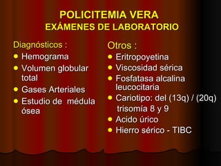 POLICITEMIA VERA    EXÁMENES DE LABORATORIO Diagnósticos : Hemograma Volumen globular total Gases Arteriales Estudio de  médula ósea Otros : Eritropoyetina Viscosidad sérica Fosfatasa alcalina  leucocitaria Cariotipo: del (13q) / (20q) trisomía 8 y 9 Acido úrico Hierro sérico - TIBC 