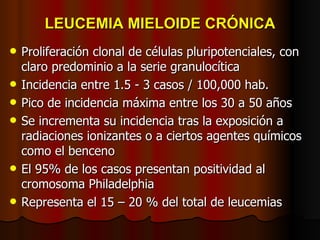 LEUCEMIA MIELOIDE CRÓNICA Proliferación clonal de células pluripotenciales, con claro predominio a la serie granulocítica Incidencia entre 1.5 - 3 casos / 100,000 hab. Pico de incidencia máxima entre los 30 a 50 años Se incrementa su incidencia tras la exposición a radiaciones ionizantes o a ciertos agentes químicos como el benceno El 95% de los casos presentan positividad al cromosoma Philadelphia  Representa el 15 – 20 % del total de leucemias 