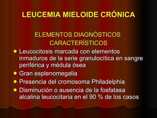 LEUCEMIA MIELOIDE CRÓNICA ELEMENTOS DIAGNÓSTICOS  CARACTERÍSTICOS Leucocitosis marcada con elementos inmaduros de la serie granulocítica en sangre periférica y médula ósea Gran esplenomegalia Presencia del cromosoma Philadelphia Disminución o ausencia de la fosfatasa alcalina leucocitaria en el 90 % de los casos 