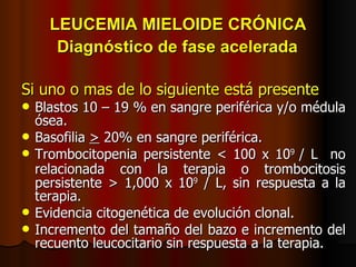 LEUCEMIA MIELOIDE CRÓNICA   Diagnóstico de fase acelerada   Si uno o mas de lo siguiente está presente Blastos 10 – 19 % en sangre periférica y/o médula ósea. Basofilia  >  20% en sangre periférica. Trombocitopenia persistente < 100 x 10 9  / L  no relacionada con la terapia o trombocitosis   persistente > 1,000 x 10 9  / L, sin respuesta a la terapia. Evidencia citogenética de evolución clonal. Incremento del tamaño del bazo e incremento del recuento leucocitario sin respuesta a la terapia. 