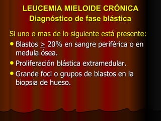 LEUCEMIA MIELOIDE CRÓNICA   Diagnóstico de fase blástica   Si uno o mas de lo siguiente está presente: Blastos  >  20% en sangre periférica o en medula ósea. Proliferación blástica extramedular. Grande foci o grupos de blastos en la biopsia de hueso. 