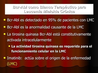 Bcr-Abl como Blanco Terapéutico para Leucemia Mieloide Crónica Bcr-Abl es detectado en 95% de pacientes con LMC Bcr-Abl es la anormalidad causante de la LMC La tirosina quinasa Bcr-Abl está constitutivamente  activada intracelularmente La actividad tirosina quinasa es requerida para el funcionamiento celular en la LMC Imatinib:  actúa sobre el origen de la enfermedad   (LMC) 