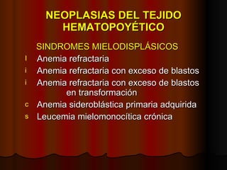 NEOPLASIAS DEL TEJIDO HEMATOPOYÉTICO SINDROMES MIELODISPLÁSICOS Anemia refractaria Anemia refractaria con exceso de blastos Anemia refractaria con exceso de blastos    en transformación Anemia sideroblástica primaria adquirida Leucemia mielomonocítica crónica 