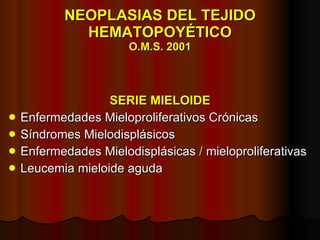 NEOPLASIAS DEL TEJIDO HEMATOPOYÉTICO O.M.S. 2001 SERIE MIELOIDE Enfermedades Mieloproliferativos Crónicas Síndromes Mielodisplásicos Enfermedades Mielodisplásicas  /  mieloproliferativas Leucemia mieloide aguda 