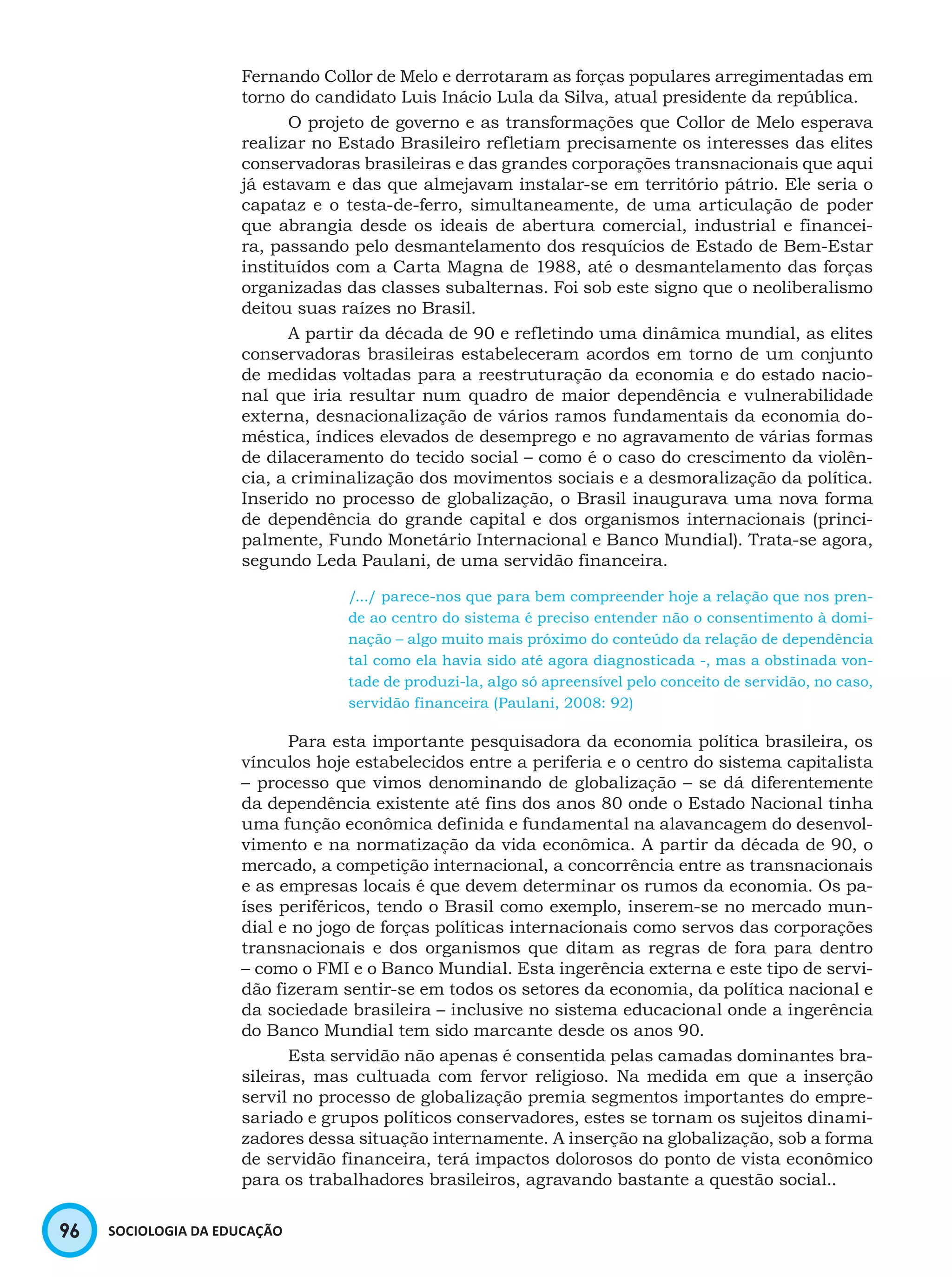 96 SOCIOLOGIA DA EDUCAÇÃO
Fernando Collor de Melo e derrotaram as forças populares arregimentadas em
torno do candidato Luis Inácio Lula da Silva, atual presidente da república.
O projeto de governo e as transformações que Collor de Melo esperava
realizar no Estado Brasileiro refletiam precisamente os interesses das elites
conservadoras brasileiras e das grandes corporações transnacionais que aqui
já estavam e das que almejavam instalar-se em território pátrio. Ele seria o
capataz e o testa-de-ferro, simultaneamente, de uma articulação de poder
que abrangia desde os ideais de abertura comercial, industrial e financei-
ra, passando pelo desmantelamento dos resquícios de Estado de Bem-Estar
instituídos com a Carta Magna de 1988, até o desmantelamento das forças
organizadas das classes subalternas. Foi sob este signo que o neoliberalismo
deitou suas raízes no Brasil.
A partir da década de 90 e refletindo uma dinâmica mundial, as elites
conservadoras brasileiras estabeleceram acordos em torno de um conjunto
de medidas voltadas para a reestruturação da economia e do estado nacio-
nal que iria resultar num quadro de maior dependência e vulnerabilidade
externa, desnacionalização de vários ramos fundamentais da economia do-
méstica, índices elevados de desemprego e no agravamento de várias formas
de dilaceramento do tecido social – como é o caso do crescimento da violên-
cia, a criminalização dos movimentos sociais e a desmoralização da política.
Inserido no processo de globalização, o Brasil inaugurava uma nova forma
de dependência do grande capital e dos organismos internacionais (princi-
palmente, Fundo Monetário Internacional e Banco Mundial). Trata-se agora,
segundo Leda Paulani, de uma servidão financeira.
/.../ parece-nos que para bem compreender hoje a relação que nos pren-
de ao centro do sistema é preciso entender não o consentimento à domi-
nação – algo muito mais próximo do conteúdo da relação de dependência
tal como ela havia sido até agora diagnosticada -, mas a obstinada von-
tade de produzi-la, algo só apreensível pelo conceito de servidão, no caso,
servidão financeira (Paulani, 2008: 92)
Para esta importante pesquisadora da economia política brasileira, os
vínculos hoje estabelecidos entre a periferia e o centro do sistema capitalista
– processo que vimos denominando de globalização – se dá diferentemente
da dependência existente até fins dos anos 80 onde o Estado Nacional tinha
uma função econômica definida e fundamental na alavancagem do desenvol-
vimento e na normatização da vida econômica. A partir da década de 90, o
mercado, a competição internacional, a concorrência entre as transnacionais
e as empresas locais é que devem determinar os rumos da economia. Os pa-
íses periféricos, tendo o Brasil como exemplo, inserem-se no mercado mun-
dial e no jogo de forças políticas internacionais como servos das corporações
transnacionais e dos organismos que ditam as regras de fora para dentro
– como o FMI e o Banco Mundial. Esta ingerência externa e este tipo de servi-
dão fizeram sentir-se em todos os setores da economia, da política nacional e
da sociedade brasileira – inclusive no sistema educacional onde a ingerência
do Banco Mundial tem sido marcante desde os anos 90.
Esta servidão não apenas é consentida pelas camadas dominantes bra-
sileiras, mas cultuada com fervor religioso. Na medida em que a inserção
servil no processo de globalização premia segmentos importantes do empre-
sariado e grupos políticos conservadores, estes se tornam os sujeitos dinami-
zadores dessa situação internamente. A inserção na globalização, sob a forma
de servidão financeira, terá impactos dolorosos do ponto de vista econômico
para os trabalhadores brasileiros, agravando bastante a questão social..
 